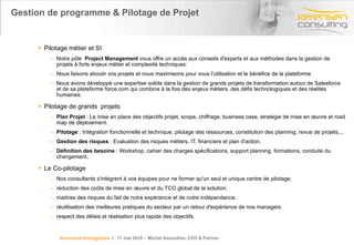 Gestion de programme & Pilotage de Projet  Pilotage métier et SI Notre pôle   Project Management  vous offre un accès aux conseils d'experts et aux méthodes dans la gestion de projets à forts enjeux métier et complexité techniques: Nous faisons aboutir vos projets et nous maximisons pour vous l'utilisation et le bénéfice de la plateforme Nous avons développé une expertise solide dans la gestion de grands projets de transformation autour de Salesforce et de sa plateforme force.com qui combine à la fois des enjeux métiers, des défis technologiques et des réalités humaines. Pilotage de grands  projets Plan Projet  : La mise en place des objectifs projet, scope, chiffrage, business case, stratégie de mise en œuvre et road map de déploiement. Pilotage  : Intégration fonctionnelle et technique, pilotage des ressources, constitution des planning, revue de projets,... Gestion des risques  : Evaluation des risques métiers, IT, financiers et plan d'action. Définition des besoins  : Workshop, cahier des charges spécifications, support planning, formations, conduite du changement. Le Co-pilotage Nos consultants s'intègrent à vos équipes pour ne former qu'un seul et unique centre de pilotage; réduction des coûts de mise en œuvre et du TCO global de la solution. maitrise des risques du fait de notre expérience et de notre indépendance. réutilisation des meilleures pratiques du secteur par un retour d'expérience de nos managers. respect des délais et réalisation plus rapide des objectifs. Annonces stratégiques   l  17 mai 2010 -  Michel Assouline- CEO & Partner 