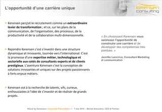 L’opportunité d’une carrière unique Kerensen perçoit le recrutement comme un  extraordinaire levier de transformation  ; et ce, sur les plans de la communication, de l’organisation, des processus, de la productivité et de la collaboration multi-dimensionnelle. Rejoindre Kerensen c’est s’investir dans une structure dynamique et innovante, tournée vers l’international. C’est la promesse d’une  expertise métier, technologique et sectorielle aux cotés de consultants experts et de clients prestigieux . L’aventure Kerensen c’est la conception de solutions innovantes et uniques sur des projets passionnants à forts enjeux métiers. Kerensen est à la recherche de talents, vifs, curieux, enthousiastes à l’idée de s’investir et de réaliser de grands projets. « En choisissant Kerensen  vous saisissez l’opportunité de construire une carrière  et de développer des compétences très pointues. » Jennifer Lancirica, Consultant Marketing et communication Kloud by Kerensen-  Corporate Presentation   l  7 mai 2010 -  Michel Assouline- CEO & Partner 