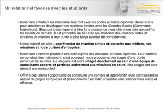 Un relationnel favorisé avec les étudiants Kerensen entretient un relationnel très fort avec les écoles et futurs diplômés. Nous avons pour ambition de développer des relations étroites avec les Grandes Ecoles (Commerce, Ingénieurs). Structure dynamique et à très forte croissance nous cherchons dès aujourd’hui les talents de demain. Il est primordial de lier avec les étudiants des relations fortes et sincères de manière à leur ouvrir le plus large éventail de compétences. Notre objectif est clair :  appréhender de manière simple et concrète nos métiers, nos missions et notre culture d'entreprise. Kerensen a comme priorité d’etre actif auprès des étudiants et futurs diplômés. Leur carrière se construit dès maintenant, c’est pourquoi  nous proposons des stages d'une durée minimum de six mois. Le stagiaire est alors  intégré directement au sein d’une équipe de consultants experts et participe activement aux missions en cours . Nos stages ont pour objectif une embauche! Offrir à ces talents l’opportunité de construire une carrière et approfondir leurs connaissances autour de projets complexes et passionnants c’est bâtir ensemble une collaboration solide et efficace. Kloud by Kerensen-  Corporate Presentation   l  7 mai 2010 -  Michel Assouline- CEO & Partner 