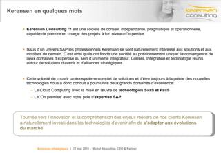 Kerensen en quelques mots Kerensen Consulting ™  est une société de conseil, indépendante, pragmatique et opérationnelle, capable de prendre en charge des projets à fort niveau d'expertise. Issus d’un univers SAP les professionnels Kerensen se sont naturellement intéressé aux solutions et aux modèles de demain. C’est ainsi qu’ils ont fondé une société au positionnement unique: la convergence de deux domaines d’expertise au sein d’un même intégrateur. Conseil, Intégration et technologie réunis autour de solutions d’avenir et d’alliances stratégiques. Cette volonté de couvrir un écosystème complet de solutions et d’être toujours à la pointe des nouvelles technologies nous a donc conduit à poursuivre deux grands domaines d'excellence: Le Cloud Computing avec la mise en œuvre de  technologies SaaS et PaaS  Le 'On premise' avec notre pole d' expertise SAP Tournée vers l’innovation et la compréhension des enjeux métiers de nos clients Kerensen a naturellement investi dans les technologies d’avenir afin de  s’adapter aux évolutions du marché Annonces stratégiques   l  17 mai 2010 -  Michel Assouline- CEO & Partner 