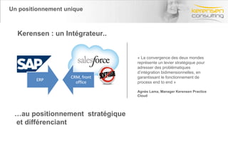 Un positionnement unique Kerensen : un Intégrateur.. … au positionnement  stratégique et différenciant « La convergence des deux mondes représente un levier stratégique pour adresser des problématiques d’intégration bidimensionnelles, en garantissant le fonctionnement de process end to end » Agnès Lama, Manager Kerensen Practice Cloud 