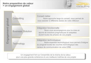 Notre proposition de valeur > un engagement global Conseil métier Notre approche large du conseil, nous permet de vous assister à différents stades de votre réflexion Intégration fonctionnelle Nous vous accompagnons pour la mise en  œuvre de solutions pragmatiques et adaptées durant toutes les phases de vos projets  Intégration technologique Notre expertise technologique nous permet d’intégrer au progiciel toutes les couches technologique des canaux de communication de votre CRM   Engagement   global Un engagement fort sur l’ensemble de la chaîne de la valeur,  pour une plus grande cohérence et une meilleure maîtrise de vos projets Consulting Business  Solution Technology 