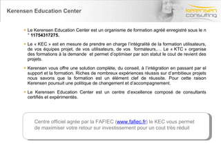 Kerensen Education Center Le Kerensen Education Center est un organisme de formation agréé enregistré sous le n°  11754317275. Le « KEC » est en mesure de prendre en charge l’intégralité de la formation utilisateurs, de vos équipes projet, de vos utilisateurs, de vos  formateurs,… Le « KTC » organise des formations à la demande  et permet d’optimiser par son statut le cout de revient des projets. Kerensen vous offre une solution complète, du conseil, à l’intégration en passant par el support et la formation. Riches de nombreux expériences réussis sur d’ambitieux projets nous savons que la formation est un élément clef de réussite. Pour cette raison Kerensen poursuit une politique de changement et d’accompagnement. Le Kerensen Education Center est un centre d’excellence composé de consultants certifiés et expérimentés. Centre officiel agrée par la FAFIEC ( www.fafiec.fr ) le KEC vous permet de maximiser votre retour sur investissement pour un cout très réduit 