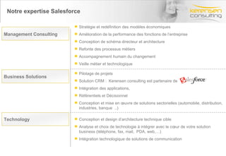 Notre expertise Salesforce Pilotage de projets  Solution CRM :  Kerensen consulting est partenaire de  Intégration des applications,  Référentiels et Décisionnel Conception et mise en œuvre de solutions sectorielles (automobile, distribution, industries, banque  ..) Stratégie et redéfinition des modèles économiques Amélioration de la performance des fonctions de l’entreprise Conception de schéma directeur et architecture Refonte des processus métiers Accompagnement humain du changement Veille métier et technologique Conception et design d’architecture technique cible Analyse et choix de technologie à intégrer avec le cœur de votre solution business (téléphone, fax, mail,  PDA, web,…)  Intégration technologique de solutions de communication  Business Solutions Management Consulting   Technology 