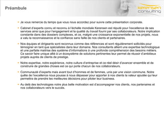 Préambule Je vous remercie du temps que vous nous accordez pour suivre cette présentation corporate. Cabinet d’experts connu et reconnu à l’échelle mondiale Kerensen est réputé pour l’excellence de ses services ainsi que pour l’engagement et la qualité du travail fourni par ses collaborateurs. Notre implication constante dans des dossiers complexes, et ce, malgré une croissance exponentielle de nos projets, nous a valu la reconnaissance et la confiance sans faille de nos clients et partenaires. Nos équipes et dirigeants sont reconnus comme des références et sont régulièrement sollicités pour témoigner en tant que spécialistes dans leur domaine. Nos consultants allient une expertise technologique et une parfaite maitrise des système d’informations à une profonde compréhension des besoins métiers. Ce savoir faire unique allié à un écosystème de solutions pertinentes leur permet de réussir d’ambitieux projets auprès de clients de prestige. Notre expertise, notre expérience, notre culture d’entreprise et ce réel désir d’avancer ensemble et de construire de grandes choses est ce qui porte chacun de nos collaborateurs. Communauté d’experts mais avant tout d’hommes et de femmes, unis par une vision commune. Notre quête de l’excellence nous pousse à nous dépasser pour apporter à nos clients la valeur ajoutée qui leur permettra de prendre les meilleures décisions pour piloter leur business. Au delà des technologies notre plus belle motivation est d’accompagner nos clients, nos partenaires et nos collaborateurs vers le succès. 