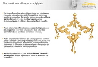 Nos practices et alliances stratégiques Kerensen Consulting s’investit auprès de ses clients pour répondre à leurs besoins spécifiques et leur fournir des solutions éprouvées. Dans cette logique,  nous travaillons conjointement avec les meilleurs partenaires technologiques et éditeurs de progiciels du marché . Nous allions nos différentes ressources stratégiques pour développer de nouvelles solutions les plus adaptées permettant à nos clients de prendre de l’avance.  Notre programme d'alliances est un engagement commun entre Kerensen Consulting™ et ses partenaires, qui a pour objet le développement de solutions, la complémentarité des offres, la formation, et des stratégies d'intégration qui valorisent au maximum votre organisation. Kerensen c’est donc tout  un écosystème de solutions stratégiques  afin de répondre au mieux aux besoins de nos clients. 