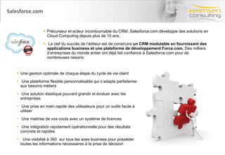 Salesforce.com Précurseur et acteur incontournable du CRM, Salesforce.com développe des solutions en Cloud Computing depuis plus de 10 ans. La clef du succès de l’éditeur est de construire  un CRM modulable en fournissant des applications business et une plateforme de développement Force.com.  Des milliers d’entreprises du monde entier ont déjà fait confiance à Salesforce.com pour de nombreuses raisons: Une gestion optimale de chaque étape du cycle de vie client Une plateforme flexible personnalisable qui s’adapte parfaitement aux besoins métiers  Une solution élastique pouvant grandir et évoluer avec les entreprises Une prise en main rapide des utilisateurs pour un outils facile à utiliser Une maitrise de vos couts avec un système de licences  Une intégration rapidement opérationnelle pour des résultats concrets et rapides Une visibilité à 360  sur tous les axes business pour posséder toutes les informations nécessaires à la prise de décision 
