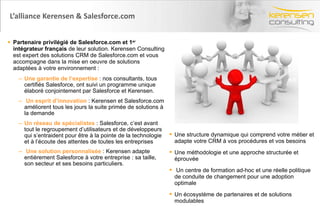 L’alliance Kerensen & Salesforce.com Partenaire privilégié de Salesforce.com et 1 er  intégrateur français  de leur solution. Kerensen Consulting est expert des solutions CRM de Salesforce.com et vous accompagne dans la mise en oeuvre de solutions adaptées à votre environnement : Une garantie de l’expertise  : nos consultants, tous certifiés Salesforce, ont suivi un programme unique élaboré conjointement par Salesforce et Kerensen. Un esprit d’innovation  : Kerensen et Salesforce.com améliorent tous les jours la suite primée de solutions à la demande Un réseau de spécialistes  : Salesforce, c’est avant tout le regroupement d’utilisateurs et de développeurs qui s’entraident pour être à la pointe de la technologie et à l’écoute des attentes de toutes les entreprises Une solution personnalisée  : Kerensen adapte entièrement Salesforce à votre entreprise : sa taille, son secteur et ses besoins particuliers . Une structure dynamique qui comprend votre métier et adapte votre CRM à vos procédures et vos besoins  Une méthodologie et une approche structurée et éprouvée  Un centre de formation ad-hoc et une réelle politique de conduite de changement pour une adoption optimale Un écosystème de partenaires et de solutions modulables 