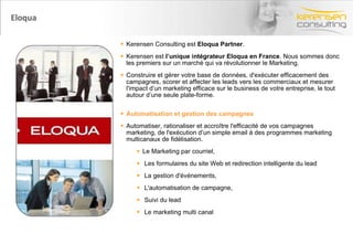 Eloqua  Kerensen Consulting est  Eloqua Partner .  Kerensen est  l’unique intégrateur Eloqua en France . Nous sommes donc les premiers sur un marché qui va révolutionner le Marketing. Construire et gérer votre base de données, d'exécuter efficacement des campagnes, scorer et affecter les leads vers les commerciaux et mesurer l'impact d’un marketing efficace sur le business de votre entreprise, le tout autour d’une seule plate-forme. Automatisation et gestion des campagnes Automatiser, rationaliser et accroître l'efficacité de vos campagnes marketing, de l'exécution d’un simple email à des programmes marketing multicanaux de fidélisation. Le Marketing par courriel,  Les formulaires du site Web et redirection intelligente du lead La gestion d'événements,  L'automatisation de campagne, Suivi du lead Le marketing multi canal 