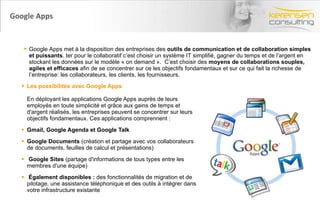 Google Apps  Les possibilités avec Google Apps  En déployant les applications Google Apps auprès de leurs employés en toute simplicité et grâce aux gains de temps et d'argent réalisés, les entreprises peuvent se concentrer sur leurs objectifs fondamentaux. Ces applications comprennent : Gmail, Google Agenda et Google Talk   Google Documents  (création et partage avec vos collaborateurs de documents, feuilles de calcul et présentations)  Google Sites  (partage d'informations de tous types entre les membres d'une équipe)  Également disponibles :  des fonctionnalités de migration et de pilotage, une assistance téléphonique et des outils à intégrer dans votre infrastructure existante Google Apps met à la disposition des entreprises des  outils de communication et de collaboration simples et puissants . ter pour le collaboratif c’est choisir un système IT simplifié, gagner du temps et de l’argent en stockant les données sur le modèle « on demand ».  C’est choisir des  moyens de collaborations souples, agiles et efficaces  afin de se concentrer sur ce les objectifs fondamentaux et sur ce qui fait la richesse de l’entreprise: les collaborateurs, les clients, les fournisseurs.  