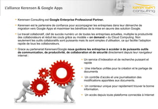 L’alliance Kerensen & Google Apps  Un service d’indexation et de recherche puissant et rapide Une interface unifiée pour la création et le partage de documents Un contrôle d’accès et une journalisation des modifications apportées aux documents. Un conteneur unique pour rapidement trouver la bonne information. Un accès depuis toute plateforme connectée à Internet Titre de la présentation- date- Prénom Nom Kerensen Consulting est  Google Enterprise Professional Partner.   Kerensen est le partenaire de confiance pour accompagner les entreprises dans leur démarche de migration vers Google Apps et maximiser les bénéfices de la mise en œuvre des solution Google. Le travail collaboratif, clef de succès numéro un de toutes les entreprises actuelles, multiplie la productivité des collaborateurs et réduit les couts grâce au modèle «  on demand  » du Cloud Computing. Non seulement les outils collaboratifs sont puissants mais ils sont simples d’utilisation, ce qui facilite l’adoption rapide de tous les collaborateurs.  Grace au partenariat Kerensen/Google  nous guidons les entreprise à accéder à de puissants outils de communication, de productivité, de collaboration et de sécurité  directement depuis leur navigateur internet : 