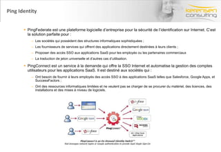 Ping Identity PingFederate est une plateforme logicielle d’entreprise pour la sécurité de l’identification sur Internet. C’est la solution parfaite pour : Les sociétés qui possèdent des structures informatiques sophistiquées ; Les fournisseurs de services qui offrent des applications directement destinées à leurs clients ; Proposer des accès SSO aux applications SaaS pour les employés ou les partenaires commerciaux  La traduction de jeton universelle et d’autres cas d’utilisation. PingConnect est un service à la demande qui offre la SSO Internet et automatise la gestion des comptes utilisateurs pour les applications SaaS. Il est destiné aux sociétés qui : Ont besoin de fournir à leurs employés des accès SSO à des applications SaaS telles que Salesforce, Google Apps, et SuccessFactors ; Ont des ressources informatiques limitées et ne veulent pas se charger de se procurer du matériel, des licences, des installations et des mises à niveau de logiciels. 