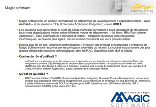 Magic software Magic Software est un éditeur international de plateformes de développement d’application métier – avec  uniPaaS  – et de solutions d’EAI (Enterprise Application Integration) – avec  iBOLT. Les solutions sans génération de code de Magic Software permettent à leurs utilisateurs de développer tous types d'applications métier, selon différents modes de déploiement – full client, RIA (Rich Internet Application), SaaS (Software as a Service) et mobile – d'exploiter au mieux leurs ressources informatiques, de devenir plus agiles, tout en restant concentrés sur leurs priorités métier. Depuis plus de 25 ans, l'approche technologique, l’évolution des produits et la stratégie d’entreprise de Magic Software sont reconnus par les principaux analystes du secteur. La société est partenaire des plus grands éditeurs de solutions technologiques, dont SAP AG, Salesforce.com, IBM et Oracle.  Quel est le rôle d’uniPaaS ? uniPaaS est une plateforme de développement d’applications avec laquelle les éditeurs de logiciels (ISV) et les intégrateurs système (IS) développent et déploient leurs applications métier. Les applications basées sur cette plateforme sont plus faciles à utiliser et à maintenir, quel que soit le mode de déploiement choisi, par exemple Full Client, RIA (Rich Internet Application), SaaS (Software-as-a-Service) et Mobile Qu’est-ce qu’iBOLT ? iBOLT est une solution d'EAI-BPM (Enterprise Application Integration, Business Process Management), conçue pour intégrer des applications hétérogènes et apporter une vue synchronisée et en temps réel des données de l’entreprise. Il existe différentes versions de iBOLT, configurées pour SAP, Salesforce.com, JD Edwards (Oracle), IBM i (anciennement  AS/400), Lotus Notes, HL7, etc.  