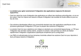 Cast Iron La solution pour gérer sereinement l’intégration des applications majeures On-demand aujourd’hui. Cast Iron réduit les couts d’intégration des applications en offrant des interfaces préconfigurées  et non en les codant. Cast Iron répond aux besoins critiques d’intégration des sociétés de toutes tailles en jours au lieu de mois. Ces solutions développées offrent une connectivité standard avec des applications spécifiques et des processus génériques d’intégration (TIP) pour la plupart des scénarios d’intégration. La solution Cast Iron pour salesforce.com intégre en standard une connectivité Appexchange, un TIP pour l’intégration des données maitres clients, produits et contacts. Cela permets aux clients de réaliser rapidemment l’intégration d’applications spécifiques simplement par la configuration. Les PME et multinationales de tous domaines d’activités utilisent les solutions Cast Iron pour répondre à leurs principaux besoins d’intégration. 
