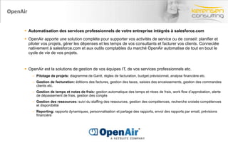 OpenAir Automatisation des services professionnels de votre entreprise intégrés à salesforce.com OpenAir apporte une solution complète pour supporter vos activités de service ou de conseil: planifier et piloter vos projets, gérer les dépenses et les temps de vos consultants et facturer vos clients. Connectée nativement à salesforce.com et aux outils comptables du marché OpenAir automatise de tout en bout le cycle de vie de vos projets. OpenAir est la solutions de gestion de vos équipes IT, de vos services professionnels etc. Pilotage de projets:  diagramme de Gantt, règles de facturation, budget prévisionnel, analyse financière etc. Gestion de facturation:  éditions des factures, gestion des taxes, saisies des encaissements, gestion des commandes clients etc. Gestion de temps et notes de frais:  gestion automatique des temps et ntoes de frais, work flow d’approbation, alerte de dépassement de frais, gestion des congés Gestion des ressources:  suivi du staffing des ressources, gestion des compétences, recherche croisée compétences et disponibilité Reporting:  rapports dynamiques, personnalisation et partage des rapports, envoi des rapports par email, prévisions financière 