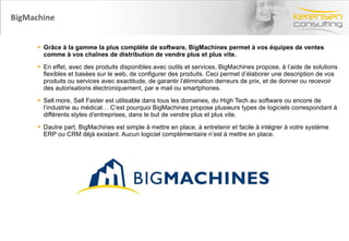 BigMachine Grâce à la gamme la plus complète de software, BigMachines permet à vos équipes de ventes comme à vos chaînes de distribution de vendre plus et plus vite.   En effet, avec des produits disponibles avec outils et services, BigMachines propose, à l’aide de solutions flexibles et basées sur le web, de configurer des produits. Ceci permet d’élaborer une description de vos produits ou services avec exactitude, de garantir l’élimination derreurs de prix, et de donner ou recevoir des autorisations électroniquement, par e mail ou smartphones.  Sell more, Sell Faster est utilisable dans tous les domaines, du High Tech au software ou encore de l’industrie au médical… C’est pourquoi BigMachines propose plusieurs types de logiciels correspondant à différents styles d’entreprises, dans le but de vendre plus et plus vite.  Dautre part, BigMachines est simple à mettre en place, à entretenir et facile à intégrer à votre système ERP ou CRM déjà existant. Aucun logiciel complémentaire n’est à mettre en place.  