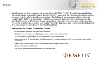 Ormetis ﻿ Bénéficiant de la même ergonomie que la suite Microsoft® Office™ 2007, Ormetis Professional Edition permet de charger plusieurs fichiers de données (Excel™, texte, etc.), d’en détecter automatiquement les contenus et de les afficher sous forme de tableaux. Par le biais du glisser/déposer et de fonctions de rotation, de tri, de filtre, de substitution, l’utilisateur compose en toute simplicité un tableau unique de données harmonisées. L’historique de ses manipulations est conservé, lui permettant à tout moment de revenir sur une étape ou encore de sauvegarder l’ensemble du process pour l’appliquer automatiquement à un nouveau groupe de fichiers de données hétérogènes.  ﻿ Les bénéfices d’Ormetis Professional Edition  ﻿ L’utilisateur est autonome grâce à l’interface intuitive  ﻿ Les données sont fusionnées et triées par ceux qui les comprennent vraiment  ﻿ La simplicité et l’automatisation de l’outil permettent une grande réactivité  ﻿ Les changements de données dans les tableaux sources sont automatiquement pris en compte dans les résultats fusionnés  ﻿ Les scénarii d’harmonisation et de fusion sont sauvegardables et reproductibles  ﻿ Les annuler/répéter sont illimités  ﻿ Le logiciel conserve en mémoire l'origine de chaque donnée  