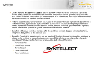 Syntellect Leader mondial des solutions vocales basées sur l’IP , Syntellect aide les entreprises à créer et à assurer de bout en bout la maintenance en améliorant en continu le service qualité qu’ils fournissent à leurs clients, un service personnalisé qui tient compte de leurs préférences, de la façon dont ils contactent une entreprise jusqu’au niveau d’assistance désiré.  Fort d’un leadership de pionnier s’étalant sur plus de 25 ans et de milliers de déploiements de solutions à l’échelle mondiale, Syntellect est le plus important fournisseur de solutions d’entreprise pour centre de contact auprès des secteurs suivants : services publics, services financiers, gouvernements, high-tech, centres d’assistance, produits de grande consommation et services de santé.  Syntellect est la seule société au monde à offrir des systèmes complets d’appels entrants et sortants, l’intégration de systèmes et des services SVI. Syntelelct Phonelink for salesforce.com est une solution CTI qui confère des fonctionnaltiés softphone à salesforce. Le système se connecte directement à votre CRM salesforce.com et prend en charge la majorité des PBXs du marché. Parmi les fonctionnalités de Syntellect Phonelink: Remontée de fiche Création d’une requête Transfert d’appel Cliquer pour appeler Rapports statistiques 
