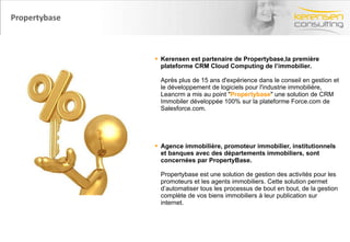 Kerensen est partenaire de Propertybase,la première plateforme CRM Cloud Computing de l’immobilier.  Après plus de 15 ans d'expérience dans le conseil en gestion et le développement de logiciels pour l'industrie immobilière, Leancrm a mis au point " Propertybase " une solution de CRM Immobiler développée 100% sur la plateforme Force.com de Salesforce.com. Agence immobilière, promoteur immobilier, institutionnels et banques avec des départements immobiliers, sont concernées par PropertyBase. Propertybase est une solution de gestion des activités pour les promoteurs et les agents immobiliers. Cette solution permet d’automatiser tous les processus de bout en bout, de la gestion complète de vos biens immobiliers à leur publication sur internet. Propertybase 