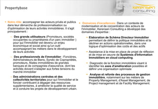 Propertybase Notre rôle:  accompagner les acteurs privés et publics dans leur démarche de professionnalisation ou d'optimisation de leurs activités immobilières. Il s'agit principalement : Des grands utilisateurs  (Promoteurs, sociétés occupantes ou propriétaires d'un parc immobilier ) pour qui l'immobilier est devenu un enjeu économique et social ainsi qu'un outil accompagnant les métiers dans le développement de leurs activités Des professionnels de l'immobilier  : Foncières, Administrateurs de Biens, Syndic de Copropriétés, promoteurs, filiales immobilières de grandes banques et de compagnies d'assurance, dont les activités doivent s'adapter aux fortes tensions du marché immobilier Des administrations centrales et des collectivités territoriales  pour qui l'immobilier et le foncier contribuent à dégager des ressources supplémentaires, à améliorer la qualité de service et à conduire les projets de développement urbain. Domaines d'excellences:  Dans un contexte de modernisation et de concentration des acteurs de l'immobilier, Kerensen Consulting a développé des domaines d'expertise : Elaboration de Schéma Directeur Immobilier  permettant de définir la politique immobilière et la décliner en actions opérationnelles, dans une logique d'optimisation des coûts et des actifs Assistance à la mise en place de projet de réflexion et de mise en oeuvre de  Systèmes d'Information Immobiliers en cloud computing . Diagnostic de la fonction immobilière visant à identifier les  axes d'amélioration  possibles et définir une organisation optimisée Analyse et refonte des processus de gestion immobilière , notamment sur les métiers de Property Management, d'Asset Management, de Project management et de Facility Management. 