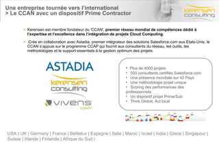 Une entreprise tournée vers l’international > Le CCAN avec un dispositif Prime Contractor Kerensen est membre fondateur du 'CCAN',  premier réseau mondial de compétences dédié à l’expertise et l’excellence dans l’intégration de projets Cloud Computing . Crée en collaboration avec Astadia, premier intégrateur des solutions Salesforce.com aux Etats-Unis, le CCAN s’appuie sur le programme CCAP qui fournit aux consultants du réseau, les outils, les méthodologies et le support essentiels à la gestion optimum des projets. Plus de 4000 projets  550 consultants certifiés Salesforce.com Une présence mondiale sur 42 Pays Une méthodologie projet unique Scoring des performances des professionnels Un dispositif projet Prime/Sub Think Global, Act local USA | UK | Germany | France | BeNelux | Espagne | Italie | Maroc | Israel | India | Grece | Singapour |  Suisse | Irlande | Finlande | Afrique du Sud | 