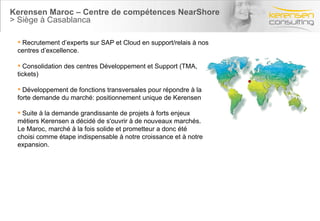 Kerensen Maroc – Centre de compétences NearShore > Siège à Casablanca Suite à la demande grandissante de projets à forts enjeux métiers Kerensen a décidé de s'ouvrir à de nouveaux marchés. Le Maroc, marché à la fois solide et prometteur a donc été choisi comme étape indispensable à notre croissance et à notre expansion. Recrutement d’experts sur SAP et Cloud en support/relais à nos centres d’excellence. Consolidation des centres Développement et Support (TMA, tickets) Développement de fonctions transversales pour répondre à la forte demande du marché: positionnement unique de Kerensen 