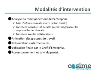Modalités d’intervention Analyse du fonctionnement de l’entreprise. Prise d’informations à la source (action terrain). Entretiens individuels et itératifs avec les dirigeants et les responsables décisionnels. Entretiens avec les collaborateurs. Animation des groupes de travail. Présentations intermédiaires. Validation finale par le Chef d’Entreprise. Accompagnement et suivi du projet. 