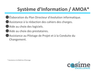 Système d’Information / AMOA* É laboration du Plan Directeur d’évolution informatique. Assistance à la rédaction des cahiers des charges. Aide au choix des logiciels. Aide au choix des prestataires. Assistance au Pilotage de Projet et à la Conduite du Changement. * Assistance à la Maîtrise d’Ouvrage. 