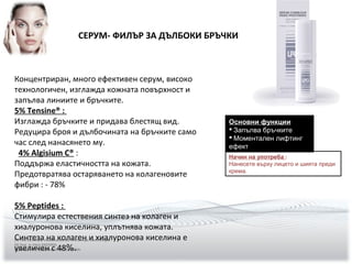 СЕРУМ- ФИЛЪР ЗА ДЪЛБОКИ БРЪЧКИ
Основни функции
 Запълва бръчките
 Моментален лифтинг
ефект
Начин на употреба :
Нанесете върху лицето и шията преди
крема.
(5) Test SILAB par visualisation au microscope électronique
(4) Test in Vitro EXSYMOL
(3) Test in Vitro Matrixyl 3000 SEDERMA.
Концентриран, много ефективен серум, високо
технологичен, изглажда кожната повърхност и
запълва линиите и бръчките.
5% Tensine® :
Изглажда бръчките и придава блестящ вид.
Редуцира броя и дълбочината на бръчките само
час след нанасянето му.
4% Algisium C® :
Поддържа еластичността на кожата.
Предотвратява остаряването на колагеновите
фибри : - 78%
5% Peptides :
Стимулира естествения синтез на колаген и
хиалуронова киселина, уплътнява кожата.
Синтеза на колаген и хиалуронова киселина е
увеличен с 48%.
 