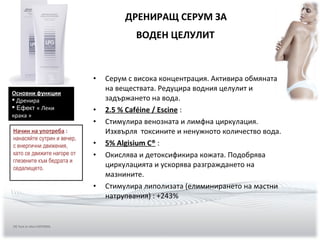 • Серум с висока концентрация. Активира обмяната
на веществата. Редуцира водния целулит и
задържането на вода.
• 2.5 % Caféine / Escine :
• Стимулира венозната и лимфна циркулация.
Изхвърля токсините и ненужното количество вода.
• 5% Algisium C® :
• Окислява и детоксификира кожата. Подобрява
циркулацията и ускорява разграждането на
мазнините.
• Стимулира липолизата (елиминирането на мастни
натрупвания) : +243%
ДРЕНИРАЩ СЕРУМ ЗА
ВОДЕН ЦЕЛУЛИТ
Основни функции
 Дренира
 Ефект « Леки
крака »
Начин на употреба :
нанасяйте сутрин и вечер,
с енергични движения,
като се движите нагоре от
глезените към бедрата и
седалището.
(9) Test in vitro EXSYMOL
 