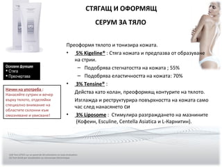 Преоформя тялото и тонизира кожата.
• 5% Kigeline® : Стяга кожата и предпазва от образуване
на стрии.
– Подобрява стегнатостта на кожата ; 55%
– Подобрява еластичността на кожата: 70%
• 3% Tensine® :
Действа като колан, преоформящ контурите на тялото.
Изглажда и реструктурира повърхността на кожата само
час след нанасянето си
• 3% Liposome : Стимулира разграждането на мазнините
(Кофеин, Esculine, Centella Asiatica и L-Карнитин).
СТЯГАЩ И ОФОРМЯЩ
СЕРУМ ЗА ТЯЛО
(10) Test LETICC sur un panel de 20 volontaires en auto-évaluation.
(5) Test SILAB par visualisation au microscope électronique
Основни функции
 Стяга
 Преочертава
Начин на употреба :
Нанасяйте сутрин и вечер
върху тялото, отделяйки
специално внимание на
областите склонни към
омазняване и увисване!
 