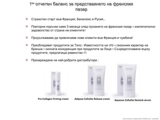 Recommandation stratégie SOINS TECHNIQUES LPG – 23/06/2009
11виви
отчетен баланс за представянето на френскияотчетен баланс за представянето на френския
пазарпазар
 Страхотен старт във Франция, Бенелюкс и Русия…
 Повторни поръчки само 3 месеца след пускането на френския пазар = изключително
задоволство от страна на клиентите!
 Продължаваме да привличаме нови клиенти във Франция и чужбина!
 Преобладават продуктите за Тяло : Известността на LPG + сезонния характер на
бранша + силната конкуренция при продуктите за Лице = Съсредоточаване върху
продуктите, предлагащи равенство !!!
 Презареждане на най-добрите дистрибутори :
Pro-Collagen Firming cream Adipose Cellulite Release cream Aqueous Cellulite Destock serum
 