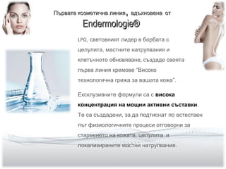 LPG, световният лидер в борбата с
целулита, мастните натрупвания и
клетъчното обновяване, създаде своята
първа линия кремове “Високо
технологична грижа за вашата кожа”.
Ексклузивните формули са с висока
концентрация на мощни активни съставки.
Те са създадени, за да подтиснат по естествен
път физиологичните процеси отговорни за
стареенето на кожата, целулита и
локализираните мастни натрупвания.
Първата козметична линияПървата козметична линия,, вдъхновенавдъхновена отот
Endermologie®Endermologie®
 