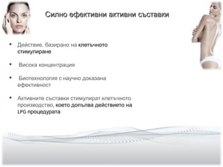  Действие, базирано на клетъчното
стимулиране
 Висока концентрация
 Биотехнология с научно доказана
ефективност
 Активните съставки стимулират клетъчното
производство, което допълва действието на
LPG процедурата
Силно ефективни активни съставкиСилно ефективни активни съставки
 