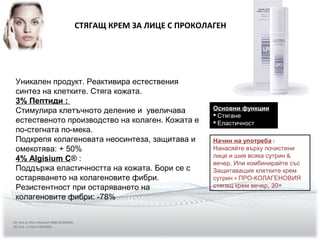 СТЯГАЩ КРЕМ ЗА ЛИЦЕ С ПРОКОЛАГЕН
Уникален продукт. Реактивира естествения
синтез на клетките. Стяга кожата.
3% Пептиди :
Стимулира клетъчното деление и увеличава
естественото производство на колаген. Кожата е
по-стегната по-мека.
Подкрепя колагеновата неосинтеза, защитава и
омекотява: + 50%
4% Algisium C® :
Поддържа еластичността на кожата. Бори се с
остаряването на колагеновите фибри.
Резистентност при остаряването на
колагеновите фибри: -78%
Основни функции
 Стягане
 Еластичност
Начин на употреба :
Нанасяйте върху почистени
лице и шия всяка сутрин &
вечер, Или комбинирайте със
Защитаващия клетките крем
сутрин + ПРО-КОЛАГЕНОВИЯ
стягащ крем вечер. 30+
(3) Test in Vitro Matrixyl 3000 SEDERMA.
(4) Test in Vitro EXSYMOL
 