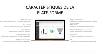 CARACTÉRISTIQUES DE LA
PLATE-FORME
Tableau de bord
Votre point de départ dans le panneau de contrôle.
Vos coupons
Gérer les coupons et les dossiers de coupons.
Vos statistiques
Recueillir des statistiques avancées.
Votre base de données
Collecte des données client pour le re-marketing.
Distribuer des coupons
Distribuer dans tous les canaux de Marketing.
White label
Plateforme entièrement personnalisable.
Manuel utilisateur (anglais seulement)
Trouver des réponses à vos questions.
Paramètres
Utiliser les paramètres les plus avancés.
API
Connectez votre logiciel à notre plate-forme.
Widget de Validation
Méthodes de validation faciles dans le widget
personnalisable.
 