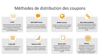 Méthodes de distribution des coupons
Email
Vous pouvez connecter notre plate-
forme à des fournisseurs de services
de messagerie et distribuer des
coupons numériques à vos clients par
courrier électronique.
SMS (MSG Texte)
Vous pouvez connecter notre plate-
forme avec des passerelles SMS pour
distribuer vos coupons par SMS (SMS).
Média Sociaux
Partagez vos coupons sur les réseaux
sociaux; Facebook, Twitter, Google+,
WhatsApp, Viber et Skype,
Sites Web (mobiles)
Nos coupons peuvent être intégrés
dans des sites Web (mobiles). Ajouter
des coupons hautement visibles à
votre site Web pour convertir en
clients.
Codes QR
Pour la publicité imprimable, vous
pouvez créer des codes QR à
l'hyperlien vers les coupons.
Réseaux WIFI
Donnez aux consommateurs un accès
gratuit à votre WIFI et redirigez leur
navigateur vers votre coupon mobile.
Balises NFC
Connectez les balises NFC à nos
coupons. Les téléphones avec NFC
activé peuvent être maintenus
proches pour charger le coupon
mobile.
Balises
Une balise est une fonction de
sensibilisation de proximité qui
déclenche une réaction dans le
téléphone ou la tablette du
consommateur à laquelle il ou elle
peut répondre à une application.
 