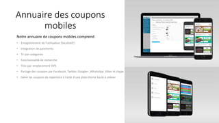 Annuaire des coupons
mobiles
Notre annuaire de coupons mobiles comprend
• Enregistrement de l'utilisateur (facultatif)
• Intégration de paiements
• Tri par catégories
• Fonctionnalité de recherche
• Trier par emplacement GPS
• Partage des coupons par Facebook, Twitter, Google+, WhatsApp Viber et skype
• Gérer les coupons de répertoire à l'aide d'une plate-forme facile à utiliser
 