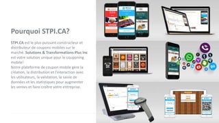 Pourquoi STPI.CA?
STPI.CA est le plus puissant constructeur et
distributeur de coupons mobiles sur le
marché. Solutions & Transformations Plus Inc
est votre solution unique pour le couponing
mobile!
Notre plateforme de coupon mobile gère la
création, la distribution et l'interaction avec
les utilisateurs, la validation, la saisie de
données et les statistiques pour augmenter
les ventes et faire croître votre entreprise.
 