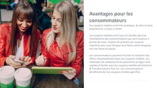 Avantages pour les
consommateurs
Les coupons mobiles sont très pratiques, de plus en plus
populaire et, ici pour y rester.
Les coupons mobiles sont reçus et stockés dans les
smartphones des consommateurs qui sont toujours à
portée de main. Oublier de prendre ses coupons
imprimés avec vous lorsque vous faites votre shopping
est une chose du passé.
Les consommateurs peuvent recevoir et réclamer des
offres instantanément avec nos coupons mobiles. Les
méthodes de validation et les paiements en ligne sont
rapides et faciles avec les coupons mobiles de Solutions
& Transformations Plus Inc. Les consommateurs
bénéficient de nos coupons mobiles gamifiés.
 