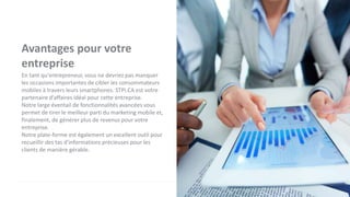 Avantages pour votre
entreprise
En tant qu'entrepreneur, vous ne devriez pas manquer
les occasions importantes de cibler les consommateurs
mobiles à travers leurs smartphones. STPI.CA est votre
partenaire d'affaires idéal pour cette entreprise.
Notre large éventail de fonctionnalités avancées vous
permet de tirer le meilleur parti du marketing mobile et,
finalement, de générer plus de revenus pour votre
entreprise.
Notre plate-forme est également un excellent outil pour
recueillir des tas d'informations précieuses pour les
clients de manière gérable.
 