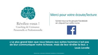 « Le plus grand bien que nous faisons aux autres hommes n’est pas
de leur communiquer notre richesse, mais de leur révéler la leur. »
Louis Lavelle
19
Suivez-nous sur le groupe Facebook
en cliquant sur cette icone
RÉVÉLEZ-VOUS - COACHING DE CROISSANCE PERSONNELLE ET PROFESSIONNELLE
Merci pour votre écoute/lecture
 