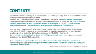 CONTEXTE
4RÉVÉLEZ-VOUS - COACHING DE CROISSANCE PERSONNELLE ET PROFESSIONNELLE
Les connaissances scientifiques et les compétences techniques, appelées aussi « Hard Skills », sont
indispensables à l’exercice d’un métier.
Néanmoins, comme l’affirment les recruteurs et les chercheurs, ces hard skills ne suffisent pas.
Dans le monde professionnel, les individus sont également évalués sur leurs « Soft Skills », soit leurs
qualités personnelles et leurs compétences non académiques. Il s’agit à la fois de traits de
personnalité comme de compétences acquises par la formation et l’expérience.
Ces Soft Skills interviennent à différents niveaux : le domaine cognitif (ouverture sur le monde,
curiosité, créativité,…), la dimension relationnelle (empathie, coopération, communication,
leadership,…), et le registre de l’action (engagement, fiabilité, initiative,…).
La connaissance de soi, l’estime de soi et l’intelligence émotionnelle sont également souvent
citées comme des Soft Skills essentiels.
Ces compétences personnelles jouent un rôle déterminant dans le choix d’un candidat, à
formation égale. Elles vont influer également favorablement la réussite de sa prise de poste puis
l’évolution de sa carrière.
Etudes « CGE/TNS Sofres de mars 2016 et Céreq de janvier 2016
 