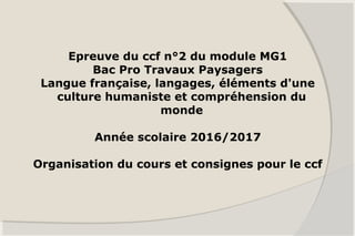 Epreuve du ccf n°2 du module MG1
Bac Pro Travaux Paysagers
Langue française, langages, éléments d'une
culture humaniste et compréhension du
monde
Année scolaire 2016/2017
Organisation du cours et consignes pour le ccf
 