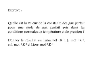 Exercice :
Quelle est la valeur de la constante des gaz parfait
pour une mole de gaz parfait pris dans les
conditions normales de température et de pression ?
Donner le résultat en l.atm.mol-1.K-1, J. mol-1.K-1,
cal. mol-1.K-1 et l.torr. mol-1.K-1
 