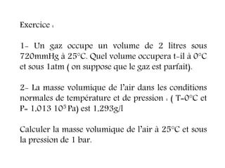 Exercice :
1- Un gaz occupe un volume de 2 litres sous
720mmHg à 25°C. Quel volume occupera t-il à 0°C
et sous 1atm ( on suppose que le gaz est parfait).
2- La masse volumique de l’air dans les conditions
normales de température et de pression : ( T=0°C et
P= 1,013 105 Pa) est 1,293g/l
Calculer la masse volumique de l’air à 25°C et sous
la pression de 1 bar.
 
