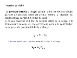 Pression partielle
La pression partielle d'un gaz parfait i dans un mélange de gaz
parfaits de pression totale est définie comme la pression qui
serait exercée par les molécules du gaz i
si ce gaz occupait seul tout le volume offert au mélange, à la
température de celui-ci. Elle correspond donc à la contribution
de ce gaz i à la pression totale du mélange.
Pi = xi . PT
la fraction molaire du constituant considéré dans le mélange :
xi = ni/ntot
 