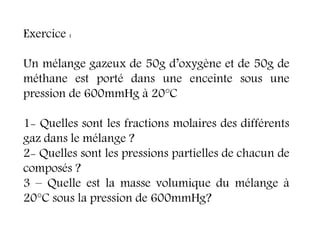 Exercice :
Un mélange gazeux de 50g d’oxygène et de 50g de
méthane est porté dans une enceinte sous une
pression de 600mmHg à 20°C
1- Quelles sont les fractions molaires des différents
gaz dans le mélange ?
2- Quelles sont les pressions partielles de chacun de
composés ?
3 – Quelle est la masse volumique du mélange à
20°C sous la pression de 600mmHg?
 