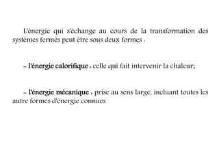L'énergie qui s'échange au cours de la transformation des
systèmes fermés peut être sous deux formes :
- l'énergie calorifique : celle qui fait intervenir la chaleur;
- l'énergie mécanique : prise au sens large, incluant toutes les
autre formes d'énergie connues
 