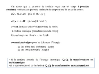 On admet que la quantité de chaleur reçue par un corps à pression
constante se traduisant par une variation de température dT est de la forme :
dQ = m . c . dT (si c en J.K-1. g-1)
dQ = n . c . dT (si c en J.K-1.mol-1)
avec m la masse du corps (n nombre de mole)
c chaleur massique (caractéristique du corps)
Ex : mélange eau chaude – eau froide.
convention de signe pour les échanges d’énergie :
- ce qui entre dans le système : positif
- ce qui sort du système : négatif
* Si le système absorbe de l’énergie thermique (Q0), la transformation est
endothermique.
* Si le système fournit de la chaleur (Q0), la transformation est exothermique.
 